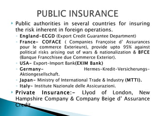 Public authorities in several countries for insuring the risk inherent in foreign operations. England-ECGD  (Export Credit Guarantee Department) France- COFACE  ( Companies Françoise d’ Assurances pour le commerce Exterieure), provide upto 95% against political risks arising out of wars & nationalization &  BFCE  (Banque Francchisee due Commerce Exterior). USA-  Export-Import Bank (EXIM Bank) Germany-  Hermes-Kredit-Versicherungs-Aktiongesellschaft. Japan-  Ministry of International Trade & Industry  (MTTI). Italy-  Institute Nazionale delle Assicurazioni. Private Insurance:-  Llyod of London, New Hampshire Company & Company Beige d’ Assurance Credit 