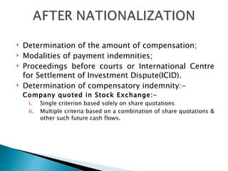 Determination of the amount of compensation; Modalities of payment indemnities; Proceedings before courts or International Centre for Settlement of Investment Dispute(ICID). Determination of compensatory indemnity:- Company quoted in Stock Exchange:- Single criterion based solely on share quotations Multiple criteria based on a combination of share quotations & other such future cash flows. 