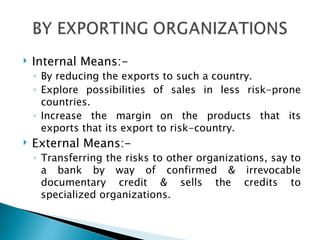 Internal Means:- By reducing the exports to such a country. Explore possibilities of sales in less risk-prone countries. Increase the margin on the products that its exports that its export to risk-country. External Means:- Transferring the risks to other organizations, say to a bank by way of confirmed & irrevocable documentary credit & sells the credits to specialized organizations. 