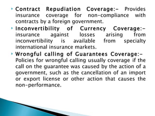 Contract Repudiation Coverage:-  Provides insurance coverage for non-compliance with contracts by a foreign government. Inconvertibility of Currency Coverage:-  insurance against losses arising from inconvertibility is available from specialty international insurance markets. Wrongful calling of Guarantees Coverage:-  Policies for wrongful calling usually coverage   if the call on the guarantee was caused by the action of a government, such as the cancellation of an import or export license or other action that causes the non-performance. 