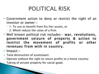 Government action to deny or restrict the right of an investor or owner:- 1. To use or benefit from his/her assets, or 2. Which reduce the value of a firm. Well known political risk includes:-  war, revolutions, government seizure of property & action to restrict the movement of profits or other revenues from with in country. Impact:- Total destruction of assets(war) Operate without the right to return profits to a home country. Taking of private property for social good. 