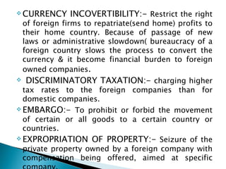 CURRENCY INCOVERTIBILITY:-  Restrict the right of foreign firms to repatriate(send home) profits to their home country. Because of passage of new laws or administrative slowdown( bureaucracy of a foreign country slows the process to convert the currency & it become financial burden to foreign owned companies .  DISCRIMINATORY TAXATION:-  charging higher tax rates to the foreign companies than for domestic companies. EMBARGO:-  To prohibit or forbid the movement of certain or all goods to a certain country or countries. EXPROPRIATION OF PROPERTY:-  Seizure of the private property owned by a foreign company with compensation being offered, aimed at specific company. 