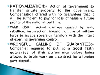 NATIONALIZATION:-  Action of government to transfer private property to the government. Compensation offered with no guarantees that it will be sufficient to pay for loss of value & future profits of the nationalized firm. WAR RISK:-  Actual damage caused by way, rebellion, insurrection, invasion or use of military force to invade sovereign territory with the intent of exerting governing control. WRONGFUL CALLING OF GUARANTEES:-  Companies required to put up a  good faith guarantee  of their performance before being allowed to begin work on a contract for a foreign government. 