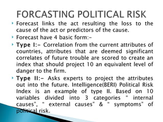 Forecast links the act resulting the loss to the cause of the act or predictors of the cause. Forecast have 4 basic form:- Type I:-  Correlation from the current attributes of countries, attributes that are deemed significant correlates of future trouble are scored to create an index that should project 10 an equivalent level of danger to the firm. Type II:-  Asks experts to project the attributes out into the future. Intelligence(BERI) Political Risk Index is an example of type II. Based on 10 variables divided into 3 categories “ internal causes”, “ external causes” & “ symptoms” of political risk. 
