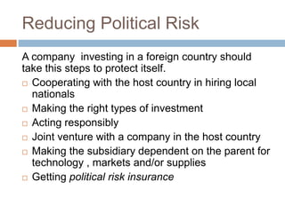 Reducing Political Risk
A company investing in a foreign country should
take this steps to protect itself.
 Cooperating with the host country in hiring local
nationals
 Making the right types of investment
 Acting responsibly
 Joint venture with a company in the host country
 Making the subsidiary dependent on the parent for
technology , markets and/or supplies
 Getting political risk insurance
 