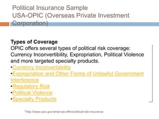 Political Insurance Sample
USA-OPIC (Overseas Private Investment
Corporation)
Types of Coverage
OPIC offers several types of political risk coverage:
Currency Inconvertibility, Expropriation, Political Violence
and more targeted specialty products.
•Currency Inconvertability
•Expropriation and Other Forms of Unlawful Government
Interference
•Regulatory Risk
•Political Violence
•Specialty Products
*http://www.opic.gov/what-we-offer/political-risk-insurance
 