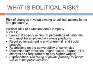WHAT IS POLITICAL RISK?
Risk of changes in value owning to political actions in the
foreign country.
Political Risk of a Multinational Company
such as;
• Laws that specify minimum percentage of nationals
who must be employed in various positions
• Required investment n environmental and social
projects
• Restrictions on the convertibility of currencies
• Discriminatory practices ( higher taxes , higher utility
charges and requirement to pay higher wages)
• Expropriation-The taking of private property for public
use or in the public interest
 