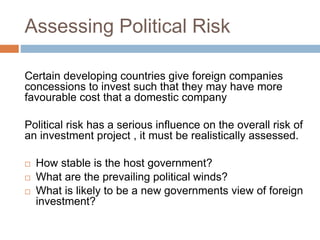 Assessing Political Risk
Certain developing countries give foreign companies
concessions to invest such that they may have more
favourable cost that a domestic company
Political risk has a serious influence on the overall risk of
an investment project , it must be realistically assessed.
 How stable is the host government?
 What are the prevailing political winds?
 What is likely to be a new governments view of foreign
investment?
 