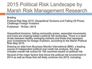2015 Political Risk Landscape by
Marsh Risk Management Research
Briefing
Political Risk Map 2015: Geopolitical Tensions and Falling Oil Prices
Challenge Foreign Investors
Published: 19-Dec- 2014
Geopolitical tensions, falling commodity prices, separatist movements,
and more are shaping today’s political risk landscape. There is a clear
divide between healthy emerging markets and those that represent
poor investments for foreign investors, according to the Marsh Political
Risk Map 2015.
Drawing on data from Business Monitor International (BMI), a leading
source of independent political and credit risk analysis, the map
includes overall risk scores for 185 countries based on political risk
Several of the major factors that drove the political risk environment in
2014 as well as those that will likely continue into 2015, including:
 