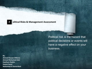 P olitical Risks & Management Assessment



                                       Political risk is the hazard that
                                       political decisions or events will
                                       have a negative effect on your
                                       business.

By:
Ahmed Hassan ElMasry
Ahmed Mohamed Adel
Haytham Nadim
Hazem Saied
Mohamed El Demerdash
 