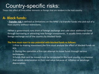 Country-specific risks:
These risks affect all firms either domestic or foreign that are resident in the host country


A- Block funds:
     • Transfer risk is defined as limitations on the MNE‘s to transfer funds into and out of a
     host country without restrictions.

     •When a government runs short of foreign exchange and cabt obtai additional funds
     through borrowing or attracting new foreign investments , it usually limits transfer of
     foreign exchange out of the country by blocked funds.

     The firm must react to any potential with blocked funds as follows:
          1-Prior to making investment,the firm must analyse the effect of blocked funds on
          ROI.
          2- During the operation a firm can attempt to move funds through various
          techniques.
          3-Funds that cant be moved must be reinvested in the local country in a manner
          that avoids deterioration in their real value because of inflation or excahnge
          depreciation.
 