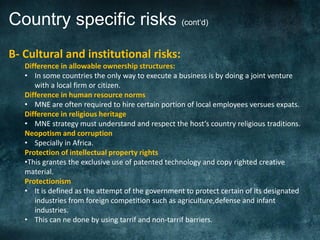 Country specific risks (cont‘d)
B- Cultural and institutional risks:
   Difference in allowable ownership structures:
   • In some countries the only way to execute a business is by doing a joint venture
      with a local firm or citizen.
   Difference in human resource norms
   • MNE are often required to hire certain portion of local employees versues expats.
   Difference in religious heritage
   • MNE strategy must understand and respect the host‘s country religious traditions.
   Neopotism and corruption
   • Specially in Africa.
   Protection of intellectual property rights
   •This grantes the exclusive use of patented technology and copy righted creative
   material.
   Protectionism
   • It is defined as the attempt of the government to protect certain of its designated
      industries from foreign competition such as agriculture,defense and infant
      industries.
   • This can ne done by using tarrif and non-tarrif barriers.
 