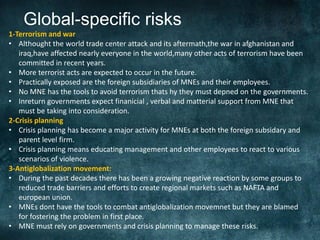 Global-specific risks
1-Terrorism and war
• Althought the world trade center attack and its aftermath,the war in afghanistan and
   iraq,have affected nearly everyone in the world,many other acts of terrorism have been
   committed in recent years.
• More terrorist acts are expected to occur in the future.
• Practically exposed are the foreign subsidiaries of MNEs and their employees.
• No MNE has the tools to avoid terrorism thats hy they must depned on the governments.
• Inreturn governments expect finanicial , verbal and matterial support from MNE that
   must be taking into consideration.
2-Crisis planning
• Crisis planning has become a major activity for MNEs at both the foreign subsidary and
   parent level firm.
• Crisis planning means educating management and other employees to react to various
   scenarios of violence.
3-Antiglobalization movement:
• During the past decades there has been a growing negative reaction by some groups to
   reduced trade barriers and efforts to create regional markets such as NAFTA and
   european union.
• MNEs dont have the tools to combat antiglobalization movemnet but they are blamed
   for fostering the problem in first place.
• MNE must rely on governments and crisis planning to manage these risks.
 