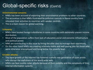 Global-specific risks (Cont‘d)
4-Enviromental concerns
• MNEs has been accused of exporting their enviromental problems to other countries.
• The accusation is that MNEs frustrated by pollution controls in home country have
   relocated their activities to countries with weaker controls.
• This is a main reason for global warming.

5-Poverty
• MNEs have located foreign subsidiaries in some countries with extremely uneven income
   distribution.
• Most of the population suffers from lack of education,social and eonomic infrastructure
   and political power.
• MNE are contributing in this issue by hiring the elite class to manage their operations.
• On the other hand MNEs are creating relatively stable and well paying jobs for those who
   were otherwise unemployed and living below the poverty level.

6-Cyber attacks:
• The rapid growth of the internet has fostered a whole new generation of scam artists
   who disrupt the usefulness of the world wide web.
• MNEs can face costely cyber attacks because of their visibility and the complexity of their
   internal information systems.
.
 