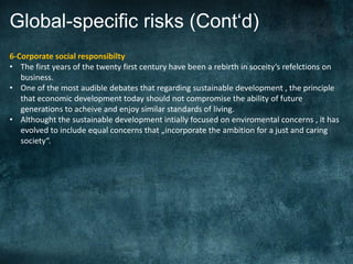 Global-specific risks (Cont‘d)
6-Corporate social responsibilty
• The first years of the twenty first century have been a rebirth in soceity‘s refelctions on
   business.
• One of the most audible debates that regarding sustainable development , the principle
   that economic development today should not compromise the ability of future
   generations to acheive and enjoy similar standards of living.
• Althought the sustainable development intially focused on enviromental concerns , it has
   evolved to include equal concerns that „incorporate the ambition for a just and caring
   society“.
.
 