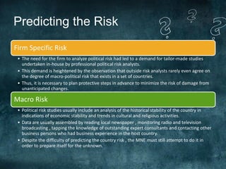 Predicting the Risk
Firm Specific Risk
 • The need for the firm to analyze political risk had led to a demand for tailor-made studies
   undertaken in-house by professional political risk analysts.
 • This demand is heightened by the observation that outside risk analysts rarely even agree on
   the degree of macro-political risk that exists in a set of countries.
 • Thus, it is necessary to plan protective steps in advance to minimize the risk of damage from
   unanticipated changes.

Macro Risk
 • Political risk studies usually include an analysis of the historical stability of the country in
   indications of economic stability and trends in cultural and religious activities.
 • Data are usually assembled by reading local newspaper , monitoring radio and television
   broadcasting , tapping the knowledge of outstanding expert consultants and contacting other
   business persons who had business experience in the host country.
 • Despite the difficulty of predicting the country risk , the MNE must still attempt to do it in
   order to prepare itself for the unknown.
 