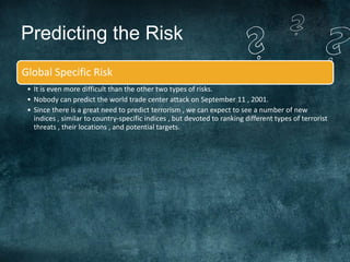 Predicting the Risk
Global Specific Risk
 • It is even more difficult than the other two types of risks.
 • Nobody can predict the world trade center attack on September 11 , 2001.
 • Since there is a great need to predict terrorism , we can expect to see a number of new
   indices , similar to country-specific indices , but devoted to ranking different types of terrorist
   threats , their locations , and potential targets.
 