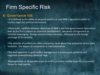 Firm Specific Risk
A- Governance risk:
   • It is defined as the ability to excersie control ovr and MNE‘s operations within a
   country legal and political enviroment.

   •Historically , conflicts between objectives of MNE‘s and host governments have arisen
   over as the firm‘s impact on economic development , percieved infringement on
   national sovereignty , foreign control of key industries , influence on the foreign
   exchange of its currency.

   •The attitude of conflicts are often colored by views about free enterprise versus state
   socialism , the degree of nationalism or internationalism.

   •The best approcah to goal conflict management is to anticipate problems and
   negotiate understanding ahead of time.

   •Prenegotiation of all possible areas of conflict provides a better basis for a successful
   future for both parties.
 