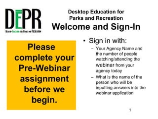 Desktop Education for
Parks and Recreation
Welcome and Sign-In
• Sign in with:
– Your Agency Name and
the number of people
watching/attending the
webinar from your
agency today
– What is the name of the
person who will be
inputting answers into the
webinar application
Please
complete your
Pre-Webinar
assignment
before we
begin.
1
 