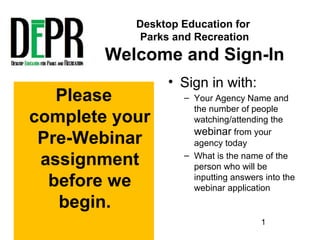 Desktop Education for
Parks and Recreation
Welcome and Sign-In
• Sign in with:
– Your Agency Name and
the number of people
watching/attending the
webinar from your
agency today
– What is the name of the
person who will be
inputting answers into the
webinar application
Please
complete your
Pre-Webinar
assignment
before we
begin.
1
 