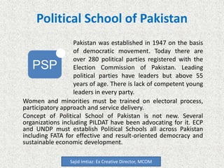 Political School of Pakistan
Women and minorities must be trained on electoral process,
participatory approach and service delivery.
Concept of Political School of Pakistan is not new. Several
organizations including PILDAT have been advocating for it. ECP
and UNDP must establish Political Schools all across Pakistan
including FATA for effective and result-oriented democracy and
sustainable economic development.
Sajid Imtiaz: Ex Creative Director, MCOM
PSP
Pakistan was established in 1947 on the basis
of democratic movement. Today there are
over 280 political parties registered with the
Election Commission of Pakistan. Leading
political parties have leaders but above 55
years of age. There is lack of competent young
leaders in every party.
 