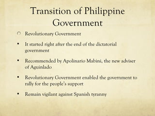 Transition of Philippine
           Government
    Revolutionary Government
   It started right after the end of the dictatorial
    government
   Recommended by Apolinario Mabini, the new adviser
    of Aguinlado
   Revolutionary Government enabled the government to
    rally for the people’s support
   Remain vigilant against Spanish tyranny
 
