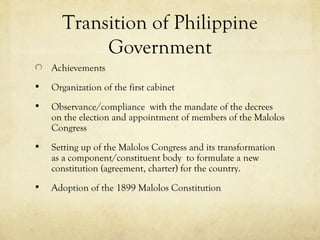 Transition of Philippine
           Government
    Achievements
   Organization of the first cabinet
   Observance/compliance with the mandate of the decrees
    on the election and appointment of members of the Malolos
    Congress
   Setting up of the Malolos Congress and its transformation
    as a component/constituent body to formulate a new
    constitution (agreement, charter) for the country.
   Adoption of the 1899 Malolos Constitution
 
