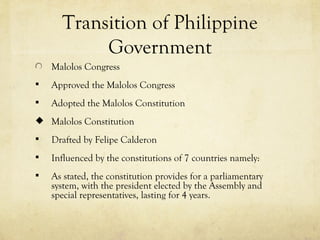 Transition of Philippine
           Government
    Malolos Congress
   Approved the Malolos Congress
   Adopted the Malolos Constitution
 Malolos Constitution

   Drafted by Felipe Calderon
   Influenced by the constitutions of 7 countries namely:
   As stated, the constitution provides for a parliamentary
    system, with the president elected by the Assembly and
    special representatives, lasting for 4 years.
 