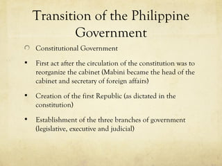 Transition of the Philippine
            Government
    Constitutional Government
   First act after the circulation of the constitution was to
    reorganize the cabinet (Mabini became the head of the
    cabinet and secretary of foreign affairs)
   Creation of the first Republic (as dictated in the
    constitution)
   Establishment of the three branches of government
    (legislative, executive and judicial)
 