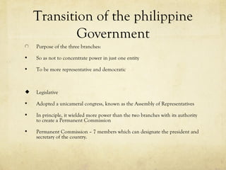 Transition of the philippine
            Government
    Purpose of the three branches:

   So as not to concentrate power in just one entity

   To be more representative and democratic



   Legislative

   Adopted a unicameral congress, known as the Assembly of Representatives

   In principle, it wielded more power than the two branches with its authority
    to create a Permanent Commission

   Permanent Commission – 7 members which can designate the president and
    secretary of the country.
 
