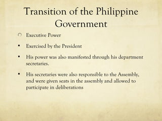 Transition of the Philippine
            Government
    Executive Power
   Exercised by the President
   His power was also manifested through his department
    secretaries.
   His secretaries were also responsible to the Assembly,
    and were given seats in the assembly and allowed to
    participate in deliberations
 