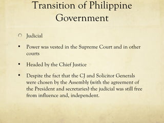 Transition of Philippine
           Government
    Judicial
   Power was vested in the Supreme Court and in other
    courts
   Headed by the Chief Justice
   Despite the fact that the CJ and Solicitor Generals
    were chosen by the Assembly (with the agreement of
    the President and secretaries) the judicial was still free
    from influence and, independent.
 