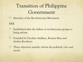 Transition of Philippine
           Government
  Structure of the Revolutionary Movement

KKK

  Established after the failure of revolutionary groups to
  bring reform.

  Founded by Deodato Arellano, Roman Basa and
  Andres Bonifacio

  Three objectives namely: reform the political, civic and
  moral
 