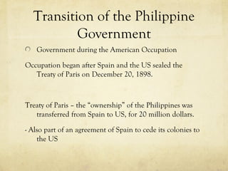 Transition of the Philippine
          Government
   Government during the American Occupation

Occupation began after Spain and the US sealed the
   Treaty of Paris on December 20, 1898.



Treaty of Paris – the “ownership” of the Philippines was
   transferred from Spain to US, for 20 million dollars.

- Also part of an agreement of Spain to cede its colonies to
    the US
 