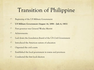 Transition of Philippine
Beginning of the US Military Government

US Military Government (August 14, 1898 – July 4, 1901)

First governor was General Wesley Merritt

Achievements:

Laid down the foundation (basis) of the US Civil Government

Introduced the American system of education

Organized the civil courts

Established the local government in towns and provinces

Conducted the first local election
 
