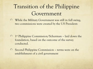 Transition of the Philippine
        Government
While the Military Government was still in full swing,
two commissions were created by the US President:



1st Philippine Commission/Schurman – laid down the
foundation, based on the outcome of the survey
conducted.

Second Philippine Commission – terms were on the
establishment of a civil government
 