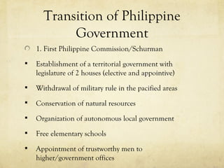 Transition of Philippine
           Government
    1. First Philippine Commission/Schurman
   Establishment of a territorial government with
    legislature of 2 houses (elective and appointive)
   Withdrawal of military rule in the pacified areas
   Conservation of natural resources
   Organization of autonomous local government
   Free elementary schools
   Appointment of trustworthy men to
    higher/government offices
 