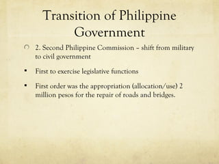 Transition of Philippine
           Government
    2. Second Philippine Commission – shift from military
    to civil government
   First to exercise legislative functions
   First order was the appropriation (allocation/use) 2
    million pesos for the repair of roads and bridges.
 