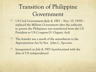 Transition of Philippine
       Government
US Civil Government (July 4, 1901 – Nov. 15, 1935) –
replaced the Military Government after the authority
to govern the Philippines was transferred from the US
President to US Congress (1st Organic Act).

The transfer was a result of the amendment to the
Appropriation Act by Sen. John C. Spooner.

Inaugurated on July 4, 1901 (synchronized with the
date of US independence)
 