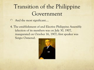 Transition of the Philippine
          Government
   And the most significant….

4. The establishment of and Elective Philippine Assembly
    (election of its members was on July 30, 1907,
    inaugurated on October 16, 1907; first speaker was
    Sergio Osmena).
 
