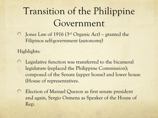 Transition of the Philippine
          Government
   Jones Law of 1916 (3rd Organic Act) – granted the
   Filipinos self-government (autonomy)

Highlights:

   Legislative function was transferred to the bicameral
   legislature (replaced the Philippine Commission);
   composed of the Senate (upper house) and lower house
   (House of representatives.

   Election of Manuel Quezon as first senate president
   and again, Sergio Osmena as Speaker of the House of
   Rep.
 