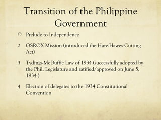 Transition of the Philippine
            Government
    Prelude to Independence

2   OSROX Mission (introduced the Hare-Hawes Cutting
    Act)

3   Tydings-McDuffie Law of 1934 (successfully adopted by
    the Phil. Legislature and ratified/approved on June 5,
    1934 )

4   Election of delegates to the 1934 Constitutional
    Convention
 