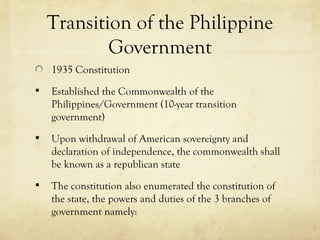 Transition of the Philippine
            Government
    1935 Constitution
   Established the Commonwealth of the
    Philippines/Government (10-year transition
    government)
   Upon withdrawal of American sovereignty and
    declaration of independence, the commonwealth shall
    be known as a republican state
   The constitution also enumerated the constitution of
    the state, the powers and duties of the 3 branches of
    government namely:
 