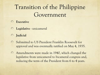 Transition of the Philippine
        Government
Executive

Legislative - unicameral

Judicial

Submitted to US President Franklin Roosevelt for
approval and was eventually ratified on May 4, 1935.

Amendments were made in 1940, which changed the
legislative from unicameral to bicameral congress and,
reducing the term of the President from 6 to 4 years.
 