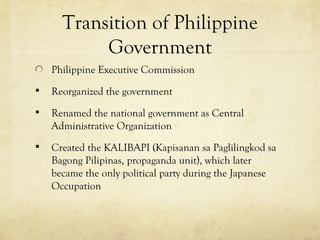 Transition of Philippine
           Government
    Philippine Executive Commission
   Reorganized the government
   Renamed the national government as Central
    Administrative Organization
   Created the KALIBAPI (Kapisanan sa Paglilingkod sa
    Bagong Pilipinas, propaganda unit), which later
    became the only political party during the Japanese
    Occupation
 