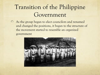 Transition of the Philippine
        Government
As the group began to elect councilors and renamed
and changed the positions, it began to the structure of
the movement started to resemble an organized
government
 