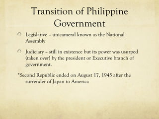 Transition of Philippine
           Government
   Legislative – unicameral known as the National
   Assembly

   Judiciary – still in existence but its power was usurped
   (taken over) by the president or Executive branch of
   government.

*Second Republic ended on August 17, 1945 after the
    surrender of Japan to America
 