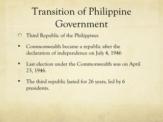 Transition of Philippine
           Government
    Third Republic of the Philippines
   Commonwealth became a republic after the
    declaration of independence on July 4, 1946
   Last election under the Commonwealth was on April
    23, 1946.
   The third republic lasted for 26 years, led by 6
    presidents.
 