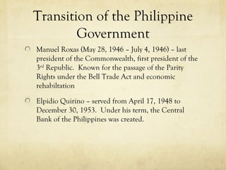 Transition of the Philippine
        Government
Manuel Roxas (May 28, 1946 – July 4, 1946) – last
president of the Commonwealth, first president of the
3rd Republic. Known for the passage of the Parity
Rights under the Bell Trade Act and economic
rehabiltation

Elpidio Quirino – served from April 17, 1948 to
December 30, 1953. Under his term, the Central
Bank of the Philippines was created.
 