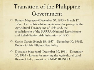 Transition of the Philippine
        Government
Ramon Magsaysay (December 30, 1953 – March 17,
1957. Two of his achievements were the passage of the
Agricultural Tenancy Act of 1954 and, the
establishment of the NARRA (National Resettlement
and Rehabilitation Administration of 1955.

Carlos Garcia (March 18, 1957 – December 30, 1961).
Known for his Filipino First Policy

Diosdado Macapagal (December 30, 1961 – December
30, 1965 – known for enacting the Agricultural Land
Reform Code, formation of MAPHILINDO,
 